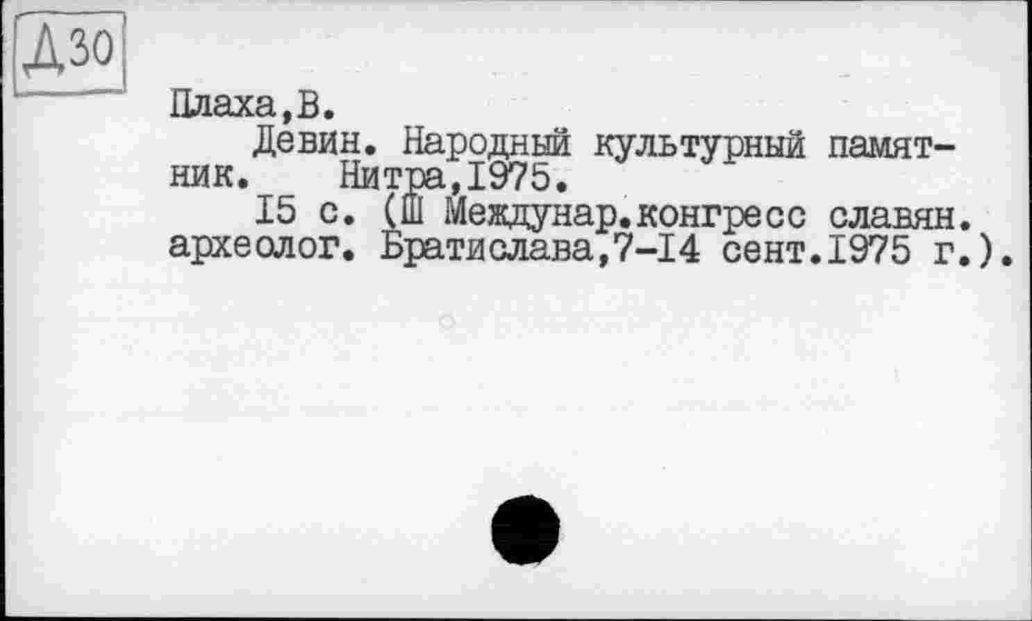 ﻿ДЗО
Плаха,В.
Девин. Народный культурный памятник. Нитра,1975.
15 с. (Ш Междунар.конгресс славян, археолог. Братислава,7-14 сент.1975 г.).